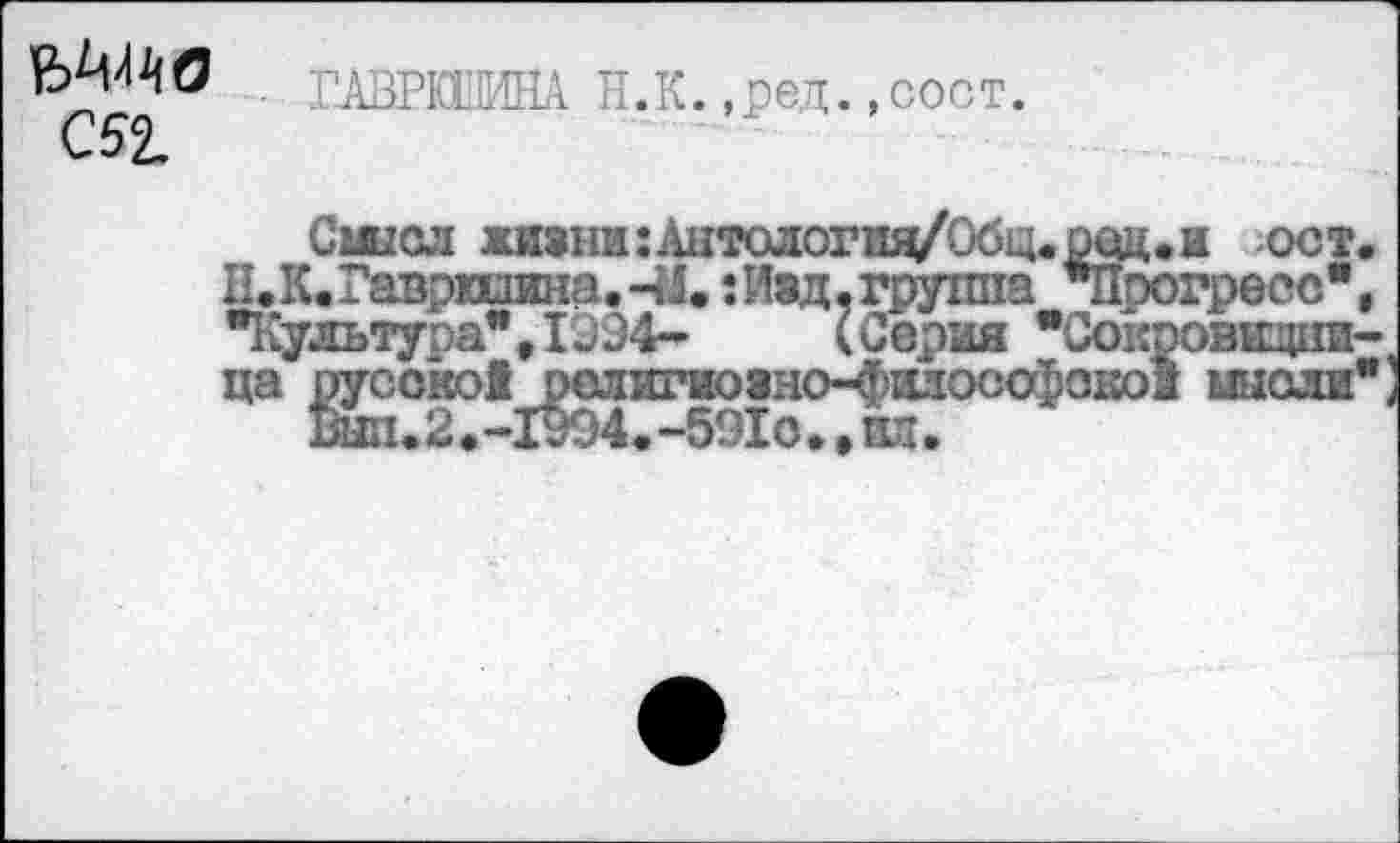 ﻿МАО ГАЗРЙ1МНА Н.К. ,ред.,сост.
С52.
Смысл жизни :Антология/Обц.оед.и ост П, К« Гаврилина.-М.: Изд, группа "Прогресс" •Культура",1934- (Серия "Сокровищни ца русской религиоано-фаюоофокои мысли
Вып.2.-1994.-591о.,ши